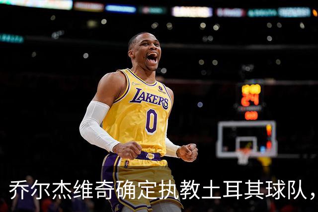 乔尔杰维奇确定执教土耳其球队，在中国男篮下课后 首度拿起教鞭！